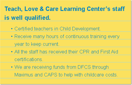 Teach, Love & Care Learning Center’s staff is well qualified. Certified teachers in Child Development. Receive many hours of continuous training every year to keep current. All the staff has received their CPR and First Aid certifications. We are receiving funds from DFCS through Maximus and CAPS to help with childcare costs.